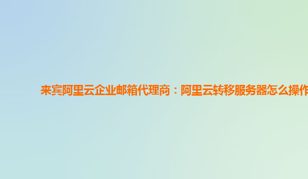 来宾阿里云企业邮箱代理商：阿里云转移服务器怎么操作