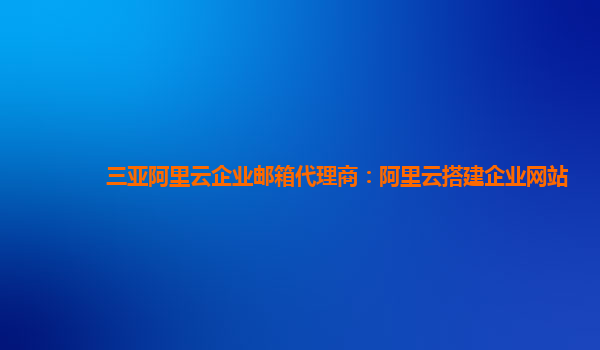 三亚阿里云企业邮箱代理商：阿里云搭建企业网站