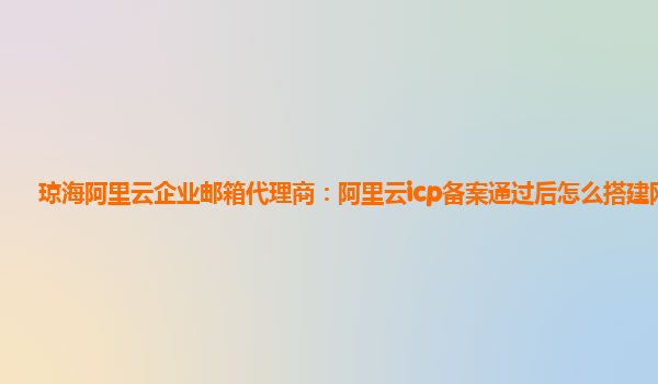 琼海阿里云企业邮箱代理商：阿里云icp备案通过后怎么搭建网站