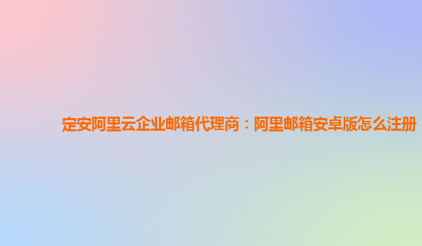 定安阿里云企业邮箱代理商：阿里邮箱安卓版怎么注册