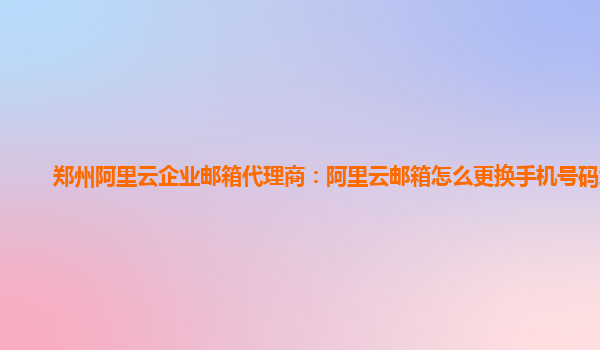 郑州阿里云企业邮箱代理商：阿里云邮箱怎么更换手机号码绑定