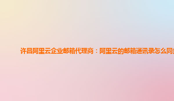 许昌阿里云企业邮箱代理商：阿里云的邮箱通讯录怎么同步