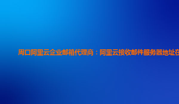 周口阿里云企业邮箱代理商：阿里云接收邮件服务器地址在哪