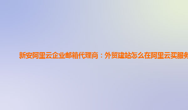 新安阿里云企业邮箱代理商：外贸建站怎么在阿里云买服务器