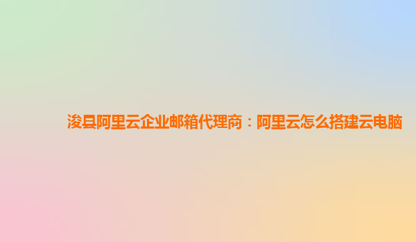 浚县阿里云企业邮箱代理商：阿里云怎么搭建云电脑