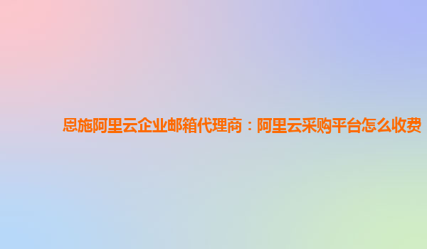 恩施阿里云企业邮箱代理商：阿里云采购平台怎么收费