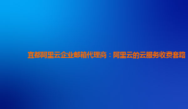 宜都阿里云企业邮箱代理商：阿里云的云服务收费套路