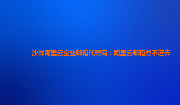 沙洋阿里云企业邮箱代理商：阿里云邮箱登不进去