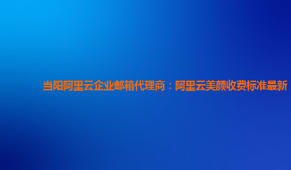 当阳阿里云企业邮箱代理商：阿里云美颜收费标准最新