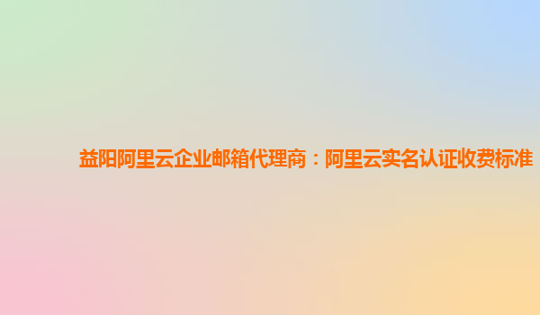 益阳阿里云企业邮箱代理商：阿里云实名认证收费标准