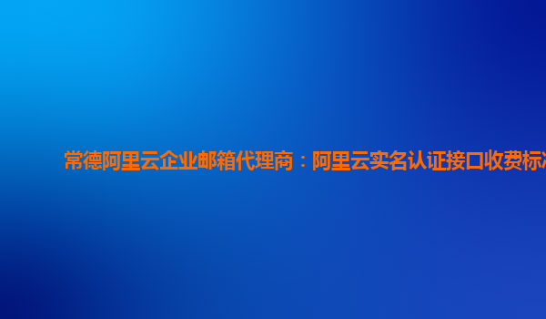 常德阿里云企业邮箱代理商：阿里云实名认证接口收费标准