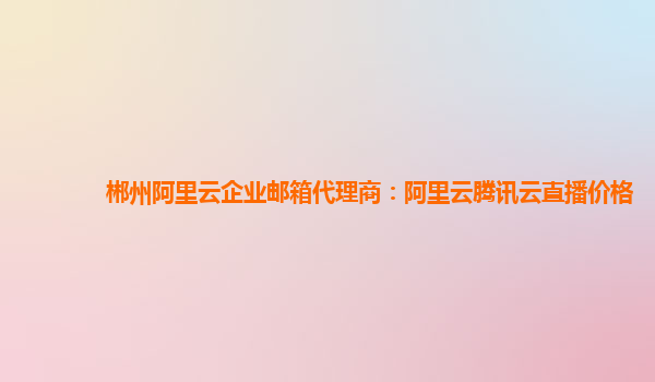 郴州阿里云企业邮箱代理商：阿里云腾讯云直播价格