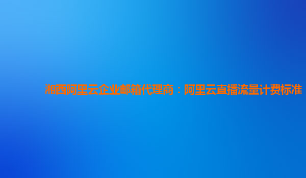 湘西阿里云企业邮箱代理商：阿里云直播流量计费标准