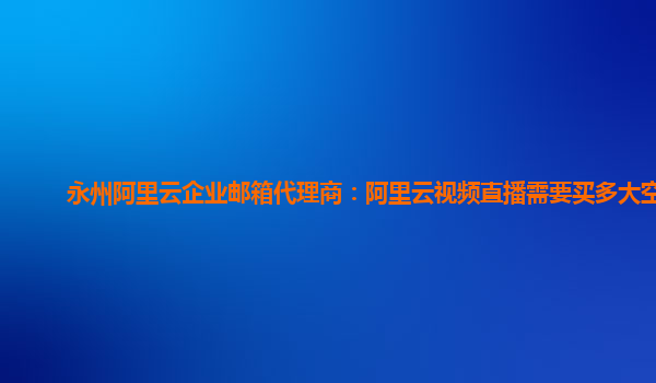 永州阿里云企业邮箱代理商：阿里云视频直播需要买多大空间