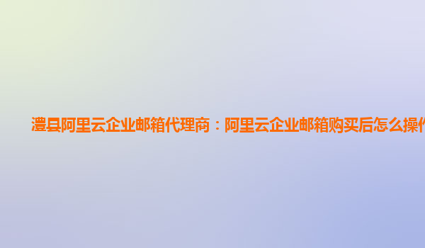 澧县阿里云企业邮箱代理商：阿里云企业邮箱购买后怎么操作的呢