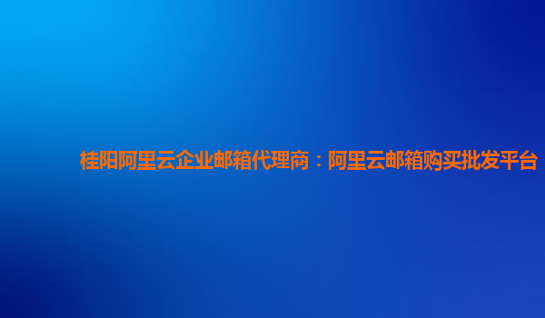 桂阳阿里云企业邮箱代理商：阿里云邮箱购买批发平台