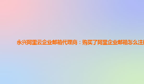 永兴阿里云企业邮箱代理商：购买了阿里企业邮箱怎么注册