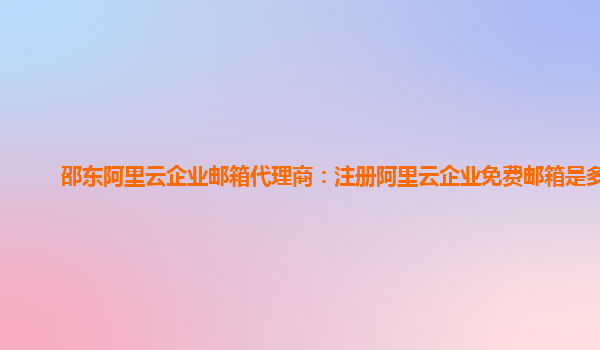 邵东阿里云企业邮箱代理商：注册阿里云企业免费邮箱是多少