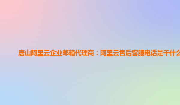 唐山阿里云企业邮箱代理商：阿里云售后客服电话是干什么的