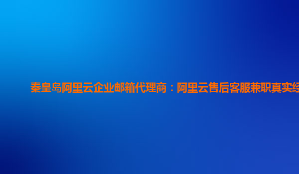 秦皇岛阿里云企业邮箱代理商：阿里云售后客服兼职真实经历