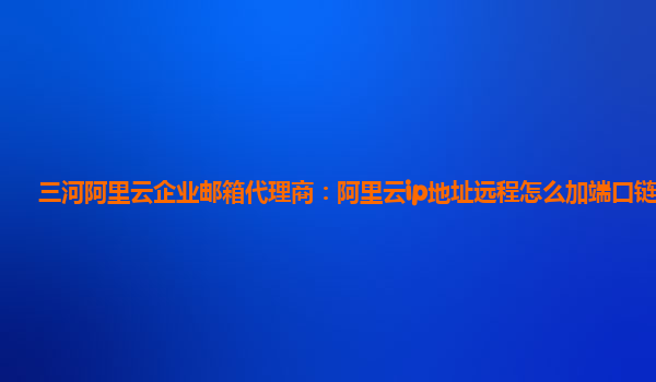 三河阿里云企业邮箱代理商：阿里云ip地址远程怎么加端口链接的