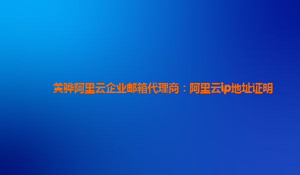 黄骅阿里云企业邮箱代理商：阿里云ip地址证明