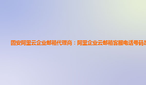 固安阿里云企业邮箱代理商：阿里企业云邮箱客服电话号码是多少