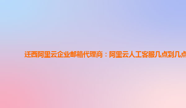 迁西阿里云企业邮箱代理商：阿里云人工客服几点到几点