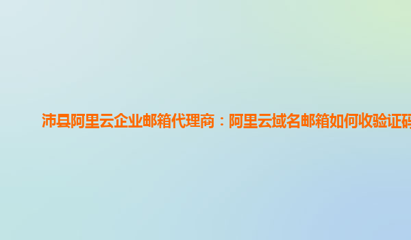 沛县阿里云企业邮箱代理商：阿里云域名邮箱如何收验证码的