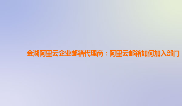 金湖阿里云企业邮箱代理商：阿里云邮箱如何加入部门