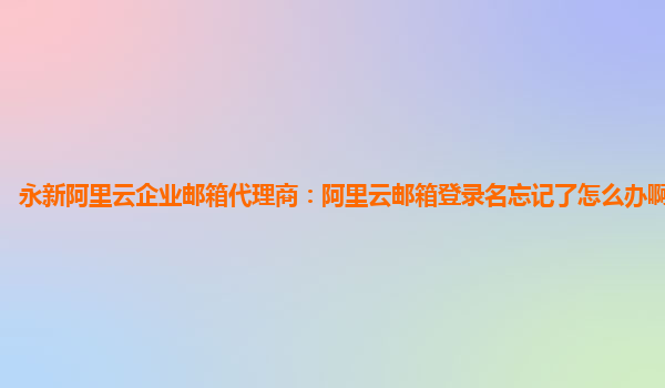 永新阿里云企业邮箱代理商：阿里云邮箱登录名忘记了怎么办啊怎么找回