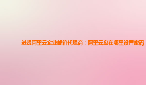 进贤阿里云企业邮箱代理商：阿里云盘在哪里设置密码