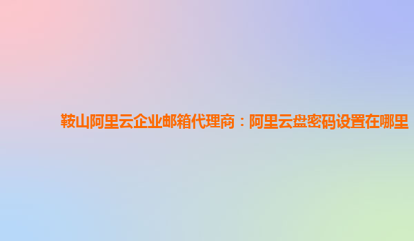 鞍山阿里云企业邮箱代理商：阿里云盘密码设置在哪里