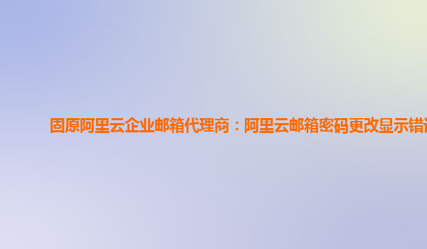 固原阿里云企业邮箱代理商：阿里云邮箱密码更改显示错误