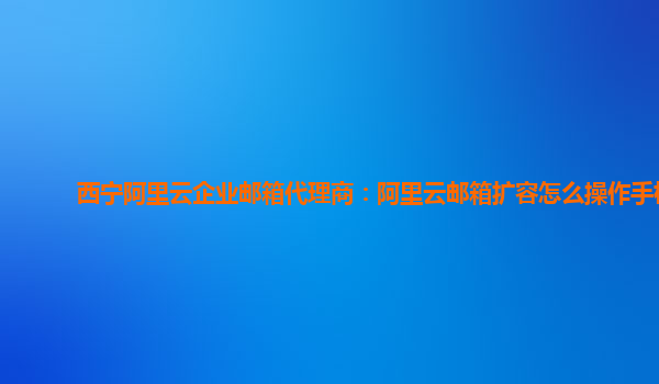 西宁阿里云企业邮箱代理商：阿里云邮箱扩容怎么操作手机