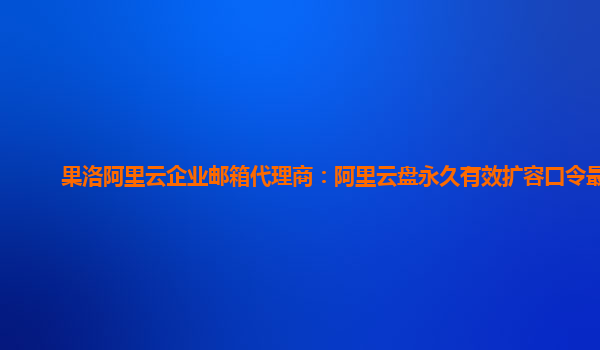 果洛阿里云企业邮箱代理商：阿里云盘永久有效扩容口令最新