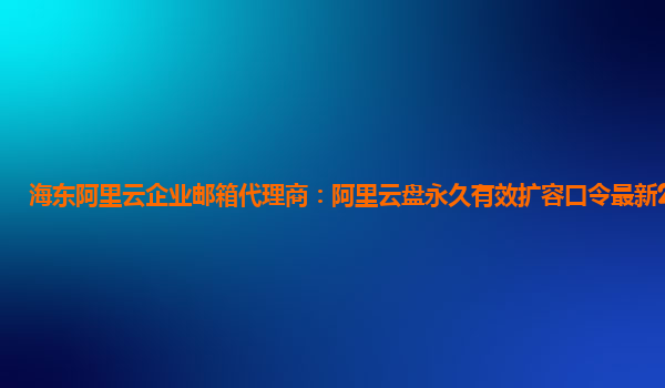 海东阿里云企业邮箱代理商：阿里云盘永久有效扩容口令最新2023