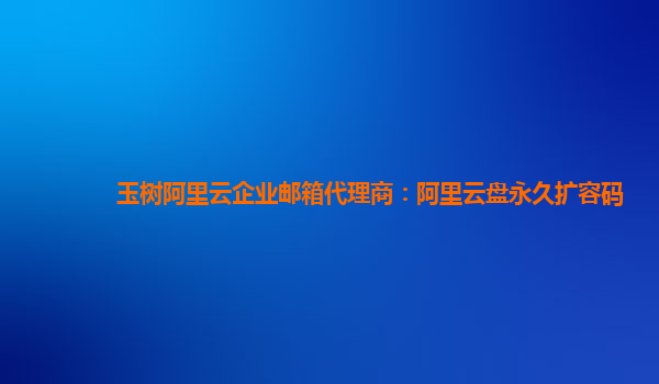 玉树阿里云企业邮箱代理商：阿里云盘永久扩容码