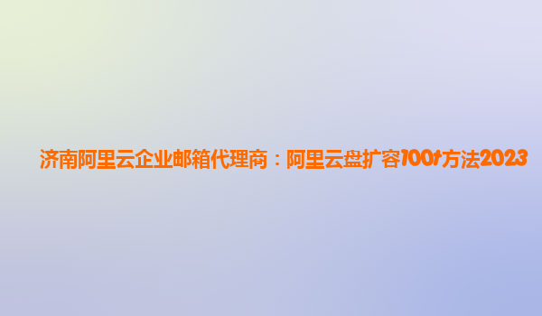 济南阿里云企业邮箱代理商：阿里云盘扩容100t方法2023