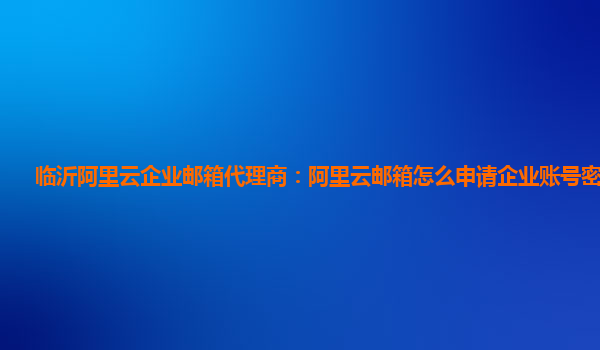 临沂阿里云企业邮箱代理商：阿里云邮箱怎么申请企业账号密码登录