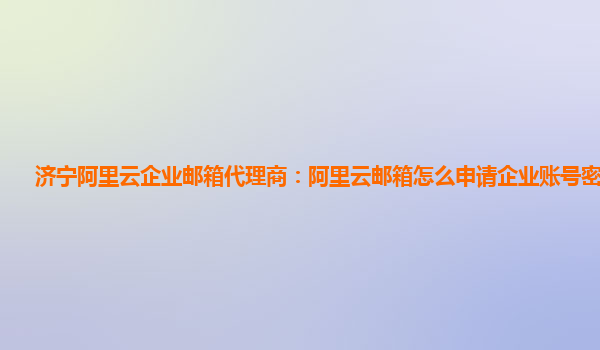 济宁阿里云企业邮箱代理商：阿里云邮箱怎么申请企业账号密码登陆