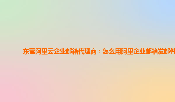 东营阿里云企业邮箱代理商：怎么用阿里企业邮箱发邮件