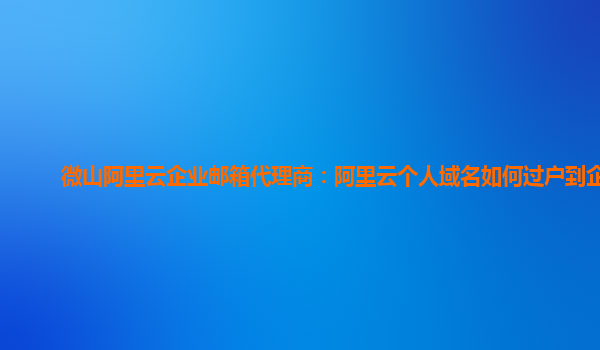 微山阿里云企业邮箱代理商：阿里云个人域名如何过户到企业