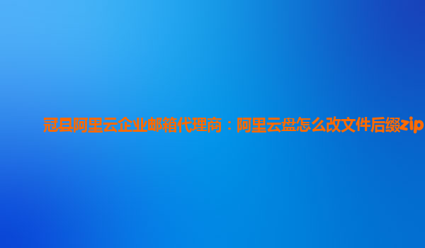 冠县阿里云企业邮箱代理商：阿里云盘怎么改文件后缀zip