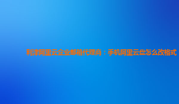 利津阿里云企业邮箱代理商：手机阿里云盘怎么改格式