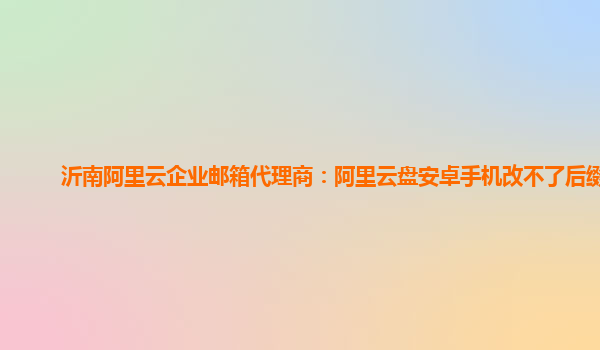 沂南阿里云企业邮箱代理商：阿里云盘安卓手机改不了后缀吗