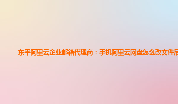 东平阿里云企业邮箱代理商：手机阿里云网盘怎么改文件后缀