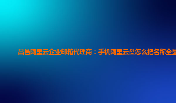 昌邑阿里云企业邮箱代理商：手机阿里云盘怎么把名称全显示