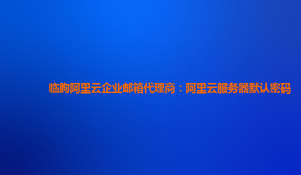 临朐阿里云企业邮箱代理商：阿里云服务器默认密码