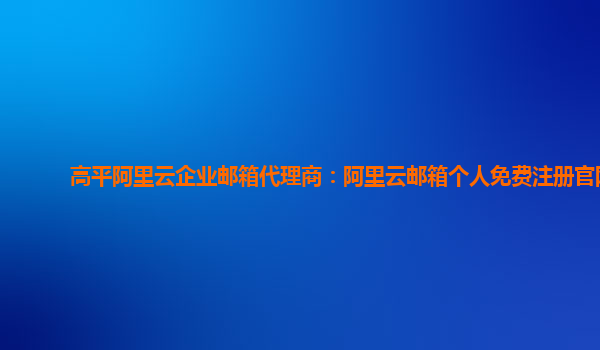 高平阿里云企业邮箱代理商：阿里云邮箱个人免费注册官网